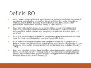 Definisi RO
a. Riset Operasi adalah penerapan metode-metode ilmiah terhadap masalah-masalah
rumit yang muncul dalam pengarahan dan pengelolaan dari suatu sistem besar
manusia, mesin, bahan dan uang dalam industri, bisnis, pemerintahan dan
pertahanan. (Operational Research Society of Great Britain).
b. Riset operasi berkaitan dengan menentukan pilihan secara ilmiah bagaimana
merancang dan menjalankan sistem manusia-mesin secara terbaik, biasanya
membutuhkan alokasi sumber daya yang langka. (Operation Research Society of
America).
c. Riset operasi adalah seni memberikan jawaban buruk terhadap masalah-masalah,
yang jika tidak, memiliki jawaban yang lebih buruk. (T.L. Saaty).
d. Riset operasi adalah pendekatan dalam pengambilan keputusan yang ditandai
dengan penggunaan pengetahuan ilmiah melalui usaha kelompok antar disiplin yang
bertujuan menentukan penggunaan terbaik sumber daya yang terbatas. (Hamdi A.
Taha).
e. Riset operasi dalam arti luas dapat diartikan sebagai penerapan metode-metode,
teknik-teknik, dan alat-alat terhadap masalah-masalah yang menyangkut operasi-
operasi dari sistem-sistem, sedemikian rupa sehingga memberikan penyelesaian
optimal. (Churchman, Ackoff, dan Arnoff)
 