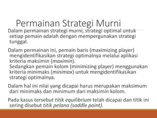 Permainan Strategi Murni
Dalam permainan strategi murni, strategi optimal untuk
setiap pemain adalah dengan mempergunakan strategi
tunggal.
Dalam permainan ini, pemain baris (maximizing player)
mengidentifikasikan strategi optimalnya melalui aplikasi
kriteria maksimin (maximin).
Sedangkan pemain kolom (minimizing player) menggunakan
kriteria minimaks (minimax) untuk mengidentifikasikan
strategi optimalnya.
Dalam hal ini nilai yang dicapai harus merupakan maksimum
dari minimaks dan minimum dari maksimin kolom.
Pada kasus tersebut titik equilibrium telah dicapai dan titik ini
sering disebut titik pelana (saddle point).
 