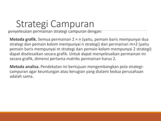 Strategi Campuran
penyelesaian permainan strategi campuran dengan:
Metoda grafik. Semua permainan 2 × n (yaitu, pemain baris mempunyai dua
strategi dan pemain kolom mempunyai n strategi) dan permainan m×2 (yaitu
pemain baris mempunyai m strategi dan pemain kolom mempunyai 2 strategi)
dapat diselesaikan secara grafik. Untuk dapat menyelesaikan permainan ini
secara grafik, dimensi pertama matriks permainan harus 2.
Metoda analisa. Pendekatan ini bertujuan mengembangkan pola strategi-
campuran agar keuntungan atau kerugian yang dialami kedua perusahaan
adalah sama.
 