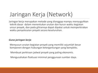 Jaringan Kerja (Network)
Jaringan kerja merupakan metode yang dianggap mampu menyuguhkan
teknik dasar dalam menentukan urutan dan kurun waktu kegiatan
unsur proyek, dan pada gilirannya dapat dipakai untuk memperkirakan
waktu penyelesaian proyek secara keseluruhan.
Guna jaringan kerja
Menyusun urutan kegiatan proyek yang memiliki sejumlah besar
komponen dengan hubungan ketergantungan yang kompleks.
Membuat perkiraan jadwal proyek yang paling ekonomis.
Mengusahakan fluktuasi minimal penggunaan sumber daya.
 