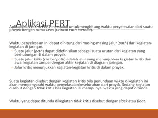 Aplikasi PERTAplikasi dari teknik PERT ini adalah untuk menghitung waktu penyelesaian dari suatu
proyek dengan nama CPM (Critical Path Method).
Waktu penyelesaian ini dapat dihitung dari masing-masing jalur (path) dari kegiatan-
kegiatan di jaringan.
◦ Suatu jalur (path) dapat didefinisikan sebagai suatu urutan dari kegiatan yang
berhubungan di dalam proyek.
◦ Suatu jalur kritis (critical path) adalah jalur yang menunjukkan kegiatan kritis dari
awal kegiatan sampai dengan akhir kegiatan di diagram jaringan.
◦ Jalur kritis menunjukkan kegiatan-kegiatan kritis di dalam proyek.
Suatu kegiatan disebut dengan kegiatan kritis bila penundaan waktu dikegiatan ini
akan mempengaruhi waktu penyelasaian keseluruhan dari proyek. Sedang kegiatan
disebut dengan tidak kritis bila kegiatan ini mempunyai waktu yang dapat ditunda.
Waktu yang dapat ditunda dikegiatan tidak kritis disebut dengan slack atau float.
 
