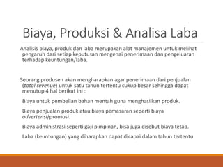 Biaya, Produksi & Analisa Laba
Analisis biaya, produk dan laba merupakan alat manajemen untuk melihat
pengaruh dari setiap keputusan mengenai penerimaan dan pengeluaran
terhadap keuntungan/laba.
Seorang produsen akan mengharapkan agar penerimaan dari penjualan
(total revenue) untuk satu tahun tertentu cukup besar sehingga dapat
menutup 4 hal berikut ini :
Biaya untuk pembelian bahan mentah guna menghasilkan produk.
Biaya penjualan produk atau biaya pemasaran seperti biaya
advertensi/promosi.
Biaya administrasi seperti gaji pimpinan, bisa juga disebut biaya tetap.
Laba (keuntungan) yang diharapkan dapat dicapai dalam tahun tertentu.
 