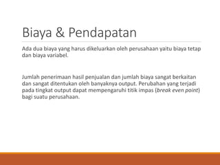 Biaya & Pendapatan
Ada dua biaya yang harus dikeluarkan oleh perusahaan yaitu biaya tetap
dan biaya variabel.
Jumlah penerimaan hasil penjualan dan jumlah biaya sangat berkaitan
dan sangat ditentukan oleh banyaknya output. Perubahan yang terjadi
pada tingkat output dapat mempengaruhi titik impas (break even point)
bagi suatu perusahaan.
 