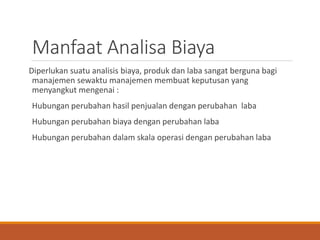 Manfaat Analisa Biaya
Diperlukan suatu analisis biaya, produk dan laba sangat berguna bagi
manajemen sewaktu manajemen membuat keputusan yang
menyangkut mengenai :
Hubungan perubahan hasil penjualan dengan perubahan laba
Hubungan perubahan biaya dengan perubahan laba
Hubungan perubahan dalam skala operasi dengan perubahan laba
 