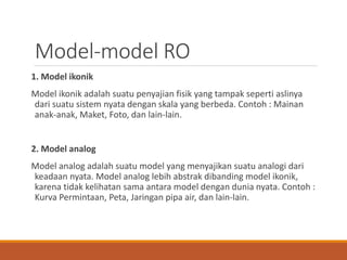 Model-model RO
1. Model ikonik
Model ikonik adalah suatu penyajian fisik yang tampak seperti aslinya
dari suatu sistem nyata dengan skala yang berbeda. Contoh : Mainan
anak-anak, Maket, Foto, dan lain-lain.
2. Model analog
Model analog adalah suatu model yang menyajikan suatu analogi dari
keadaan nyata. Model analog lebih abstrak dibanding model ikonik,
karena tidak kelihatan sama antara model dengan dunia nyata. Contoh :
Kurva Permintaan, Peta, Jaringan pipa air, dan lain-lain.
 
