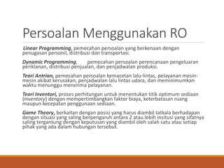 Persoalan Menggunakan RO
Linear Programming, pemecahan persoalan yang berkenaan dengan
penugasan personil, distribusi dan transportasi.
Dynamic Programming, pemecahan persoalan perencanaan pengeluaran
periklanan, distribusi penjualan, dan penjadwalan produksi.
Teori Antrian, pemecahan persoalan kemacetan lalu-lintas, pelayanan mesin-
mesin akibat kerusakan, penjadwalan lalu lintas udara, dan meminimumkan
waktu menunggu menerima pelayanan.
Teori Inventori, proses perhitungan untuk menentukan titik optimum sediaan
(inventory) dengan mempertimbangkan faktor biaya, keterbatasan ruang
maupun kecepatan penggunaan sediaan.
Game Theory, berkaitan dengan posisi yang harus diambil tatkala berhadapan
dengan situasi yang saling berpengaruh antara 2 atau lebih insitusi yang sifatnya
saling tergantung dengan keputusan yang diambil oleh salah satu atau setiap
pihak yang ada dalam hubungan tersebut.
 