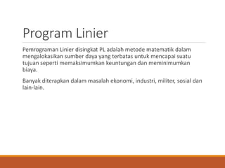 Program Linier
Pemrograman Linier disingkat PL adalah metode matematik dalam
mengalokasikan sumber daya yang terbatas untuk mencapai suatu
tujuan seperti memaksimumkan keuntungan dan meminimumkan
biaya.
Banyak diterapkan dalam masalah ekonomi, industri, militer, sosial dan
lain-lain.
 