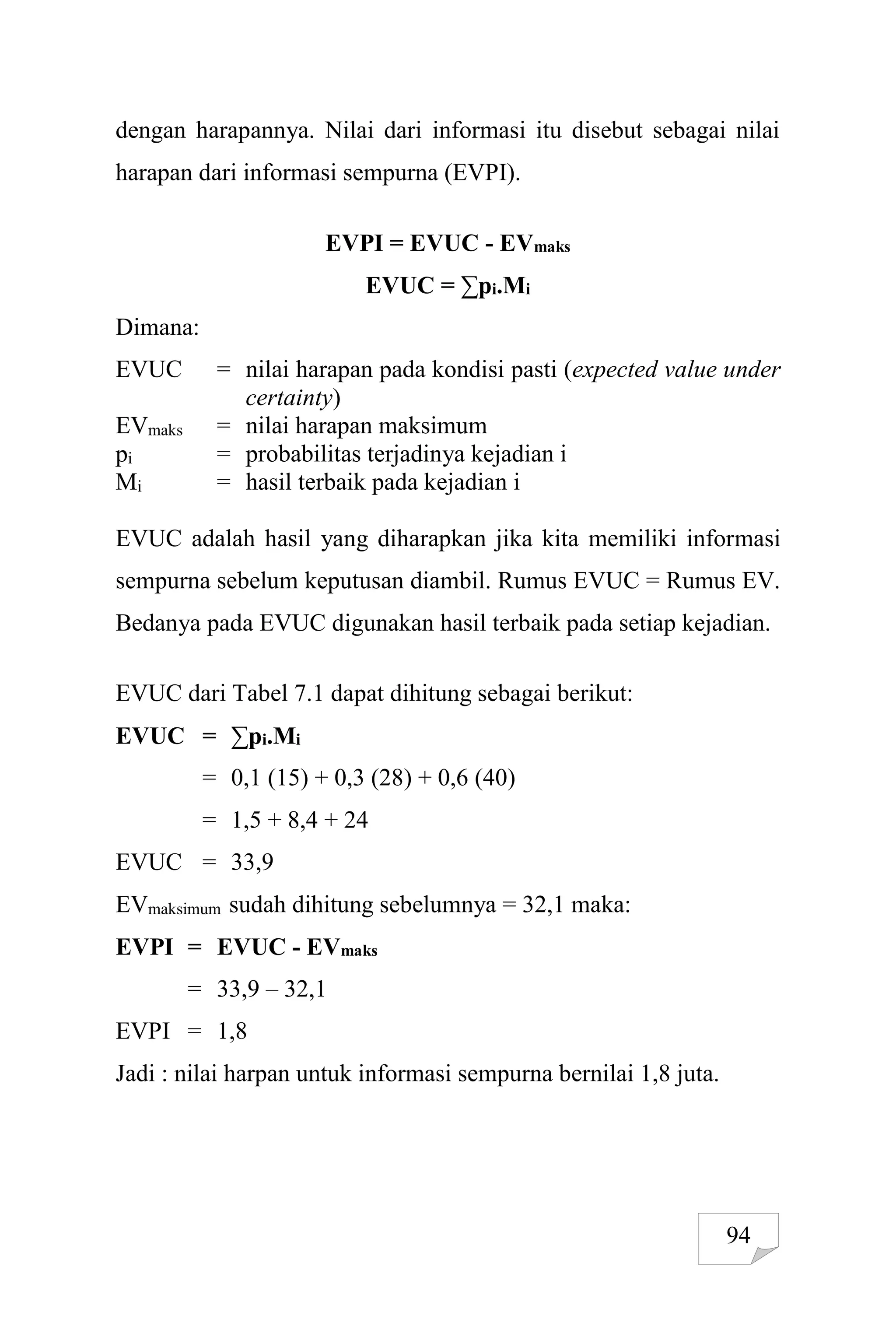 94
dengan harapannya. Nilai dari informasi itu disebut sebagai nilai
harapan dari informasi sempurna (EVPI).
EVPI = EVUC - EVmaks
EVUC = ∑pi.Mi
Dimana:
EVUC = nilai harapan pada kondisi pasti (expected value under
certainty)
EVmaks = nilai harapan maksimum
pi = probabilitas terjadinya kejadian i
Mi = hasil terbaik pada kejadian i
EVUC adalah hasil yang diharapkan jika kita memiliki informasi
sempurna sebelum keputusan diambil. Rumus EVUC = Rumus EV.
Bedanya pada EVUC digunakan hasil terbaik pada setiap kejadian.
EVUC dari Tabel 7.1 dapat dihitung sebagai berikut:
EVUC = ∑pi.Mi
= 0,1 (15) + 0,3 (28) + 0,6 (40)
= 1,5 + 8,4 + 24
EVUC = 33,9
EVmaksimum sudah dihitung sebelumnya = 32,1 maka:
EVPI = EVUC - EVmaks
= 33,9 – 32,1
EVPI = 1,8
Jadi : nilai harpan untuk informasi sempurna bernilai 1,8 juta.
 