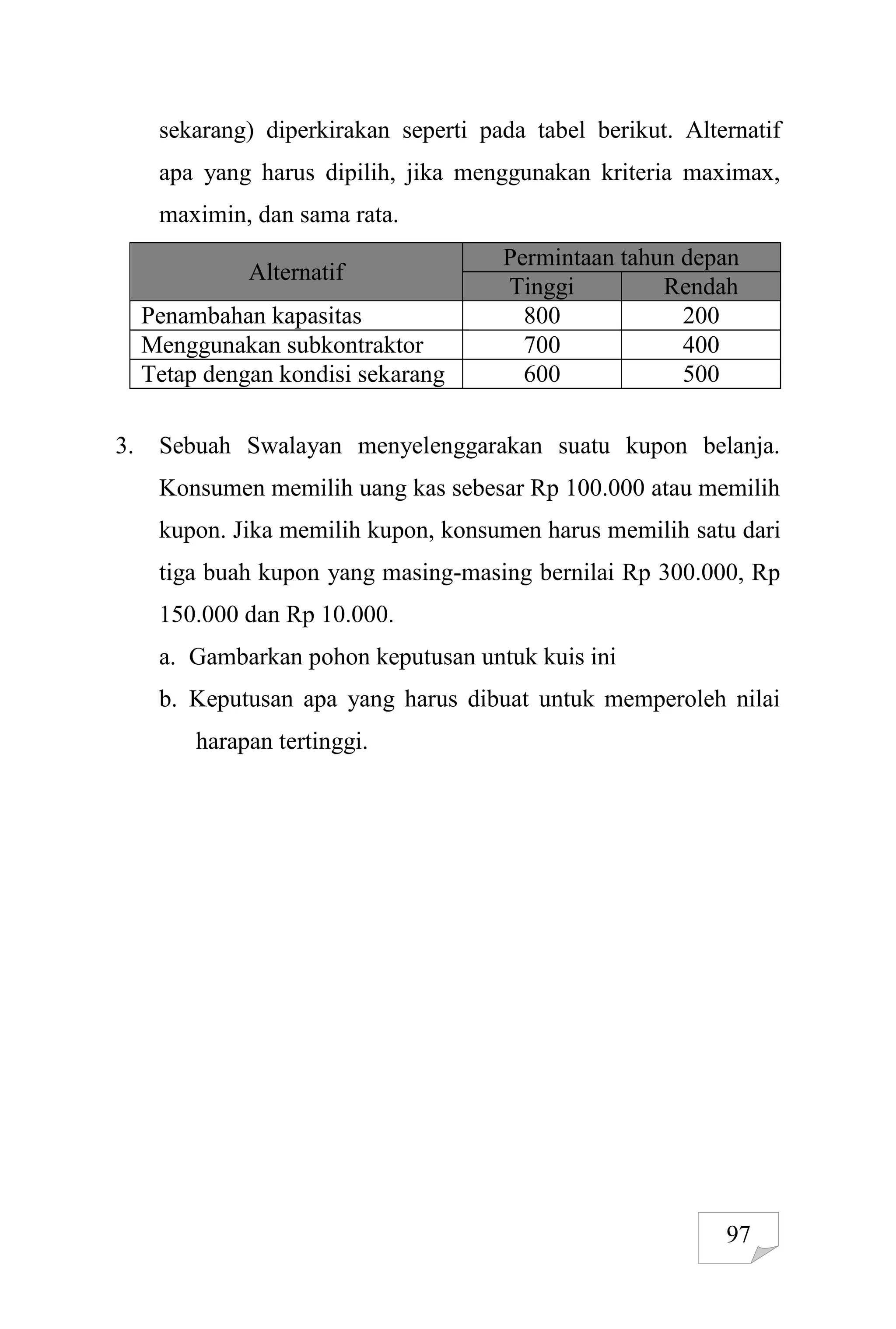97
sekarang) diperkirakan seperti pada tabel berikut. Alternatif
apa yang harus dipilih, jika menggunakan kriteria maximax,
maximin, dan sama rata.
Alternatif
Permintaan tahun depan
Tinggi Rendah
Penambahan kapasitas 800 200
Menggunakan subkontraktor 700 400
Tetap dengan kondisi sekarang 600 500
3. Sebuah Swalayan menyelenggarakan suatu kupon belanja.
Konsumen memilih uang kas sebesar Rp 100.000 atau memilih
kupon. Jika memilih kupon, konsumen harus memilih satu dari
tiga buah kupon yang masing-masing bernilai Rp 300.000, Rp
150.000 dan Rp 10.000.
a. Gambarkan pohon keputusan untuk kuis ini
b. Keputusan apa yang harus dibuat untuk memperoleh nilai
harapan tertinggi.
 