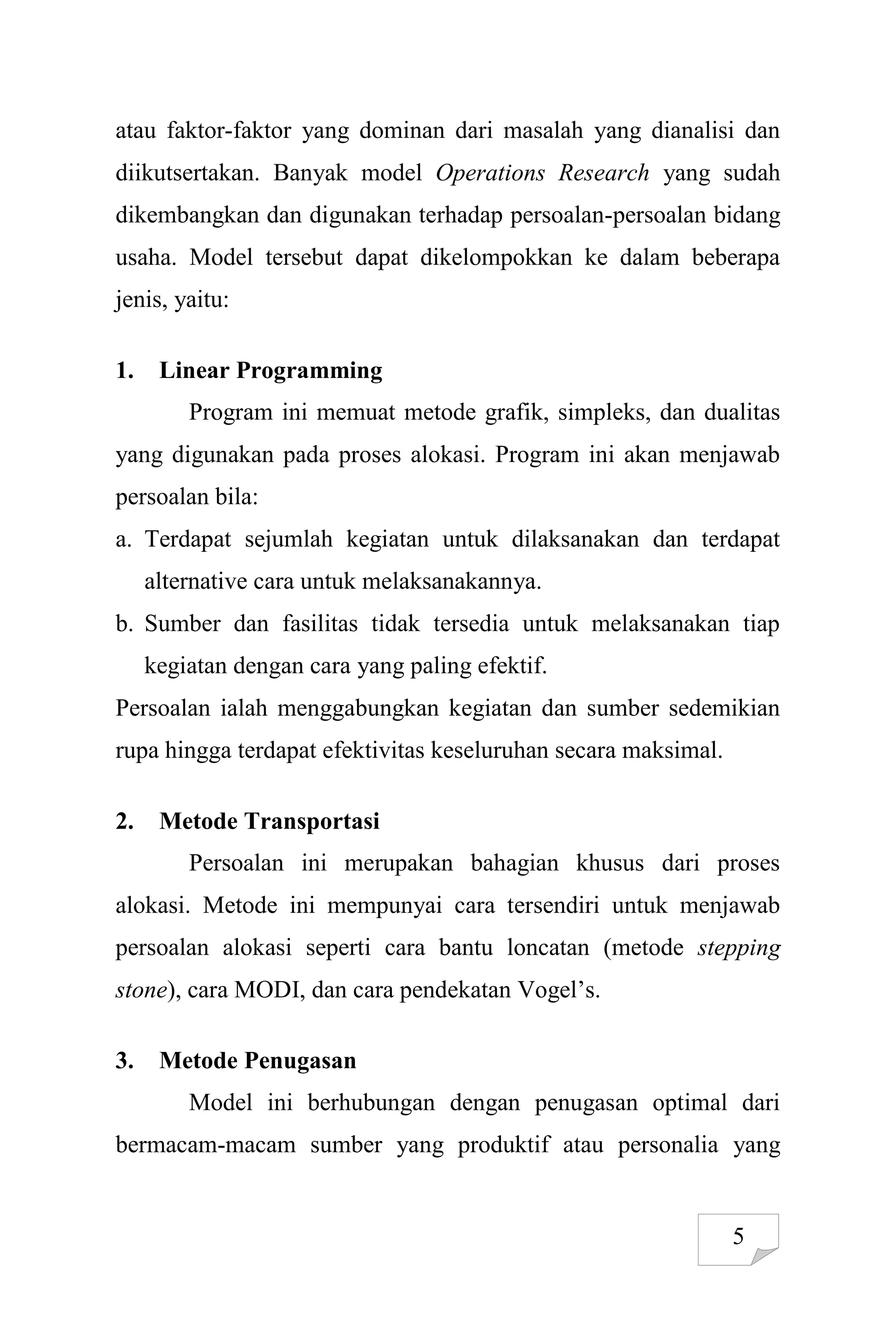 5
atau faktor-faktor yang dominan dari masalah yang dianalisi dan
diikutsertakan. Banyak model Operations Research yang sudah
dikembangkan dan digunakan terhadap persoalan-persoalan bidang
usaha. Model tersebut dapat dikelompokkan ke dalam beberapa
jenis, yaitu:
1. Linear Programming
Program ini memuat metode grafik, simpleks, dan dualitas
yang digunakan pada proses alokasi. Program ini akan menjawab
persoalan bila:
a. Terdapat sejumlah kegiatan untuk dilaksanakan dan terdapat
alternative cara untuk melaksanakannya.
b. Sumber dan fasilitas tidak tersedia untuk melaksanakan tiap
kegiatan dengan cara yang paling efektif.
Persoalan ialah menggabungkan kegiatan dan sumber sedemikian
rupa hingga terdapat efektivitas keseluruhan secara maksimal.
2. Metode Transportasi
Persoalan ini merupakan bahagian khusus dari proses
alokasi. Metode ini mempunyai cara tersendiri untuk menjawab
persoalan alokasi seperti cara bantu loncatan (metode stepping
stone), cara MODI, dan cara pendekatan Vogel’s.
3. Metode Penugasan
Model ini berhubungan dengan penugasan optimal dari
bermacam-macam sumber yang produktif atau personalia yang
 