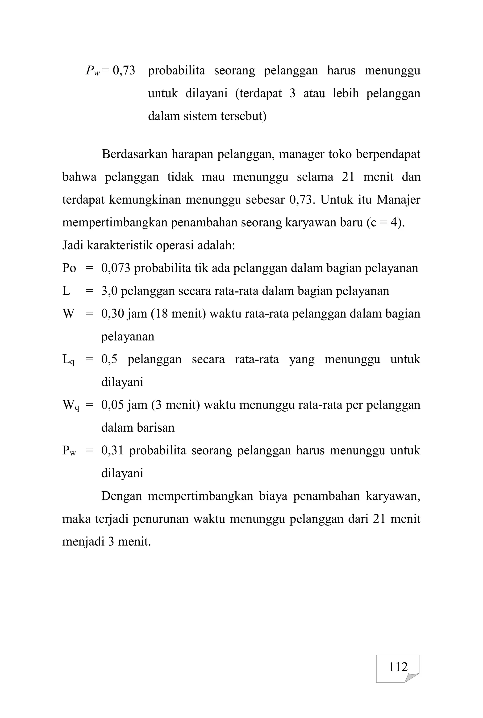 112
Pw = 0,73 probabilita seorang pelanggan harus menunggu
untuk dilayani (terdapat 3 atau lebih pelanggan
dalam sistem tersebut)
Berdasarkan harapan pelanggan, manager toko berpendapat
bahwa pelanggan tidak mau menunggu selama 21 menit dan
terdapat kemungkinan menunggu sebesar 0,73. Untuk itu Manajer
mempertimbangkan penambahan seorang karyawan baru (c = 4).
Jadi karakteristik operasi adalah:
Po = 0,073 probabilita tik ada pelanggan dalam bagian pelayanan
L = 3,0 pelanggan secara rata-rata dalam bagian pelayanan
W = 0,30 jam (18 menit) waktu rata-rata pelanggan dalam bagian
pelayanan
Lq = 0,5 pelanggan secara rata-rata yang menunggu untuk
dilayani
Wq = 0,05 jam (3 menit) waktu menunggu rata-rata per pelanggan
dalam barisan
Pw = 0,31 probabilita seorang pelanggan harus menunggu untuk
dilayani
Dengan mempertimbangkan biaya penambahan karyawan,
maka terjadi penurunan waktu menunggu pelanggan dari 21 menit
menjadi 3 menit.
 