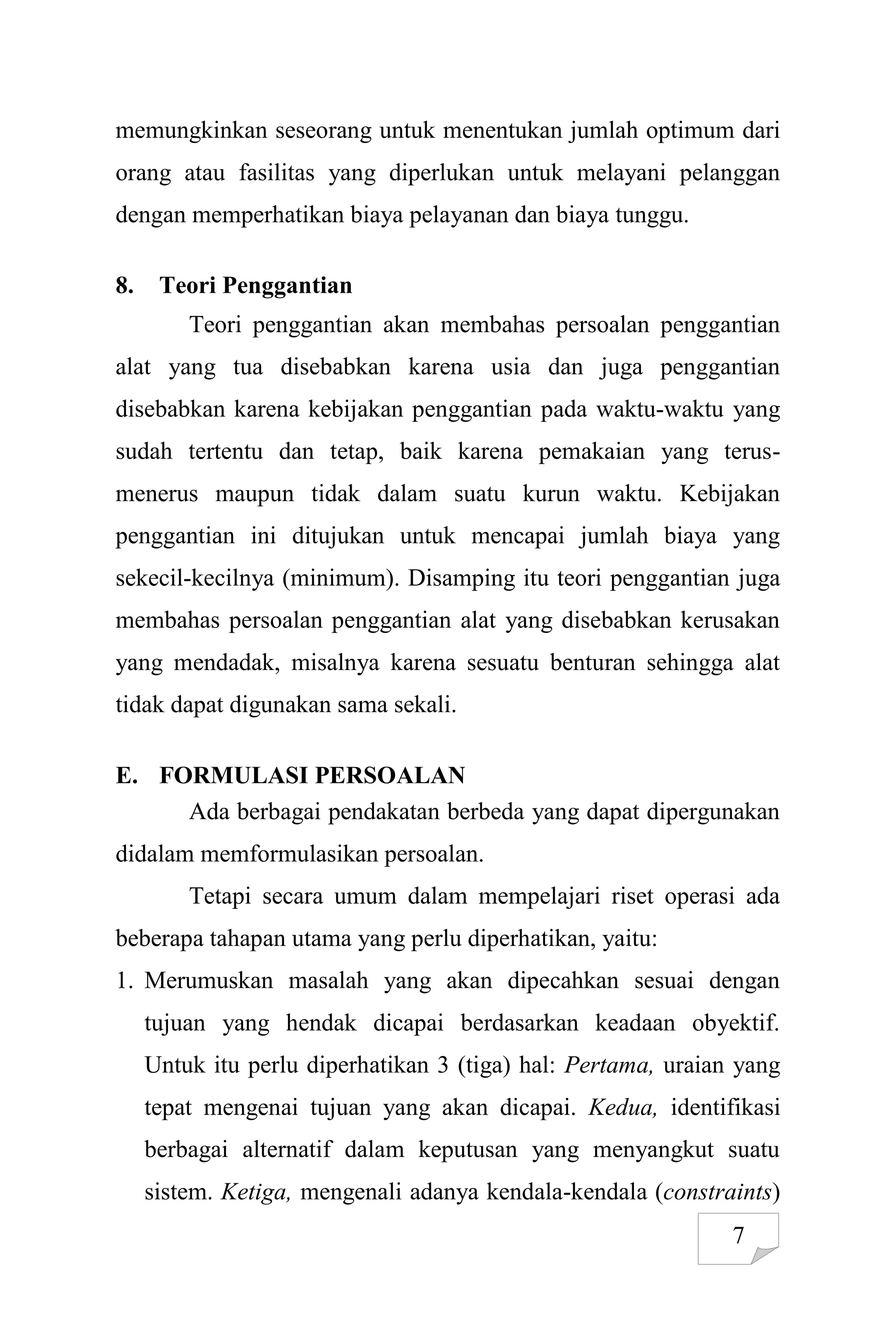 7
memungkinkan seseorang untuk menentukan jumlah optimum dari
orang atau fasilitas yang diperlukan untuk melayani pelanggan
dengan memperhatikan biaya pelayanan dan biaya tunggu.
8. Teori Penggantian
Teori penggantian akan membahas persoalan penggantian
alat yang tua disebabkan karena usia dan juga penggantian
disebabkan karena kebijakan penggantian pada waktu-waktu yang
sudah tertentu dan tetap, baik karena pemakaian yang terus-
menerus maupun tidak dalam suatu kurun waktu. Kebijakan
penggantian ini ditujukan untuk mencapai jumlah biaya yang
sekecil-kecilnya (minimum). Disamping itu teori penggantian juga
membahas persoalan penggantian alat yang disebabkan kerusakan
yang mendadak, misalnya karena sesuatu benturan sehingga alat
tidak dapat digunakan sama sekali.
E. FORMULASI PERSOALAN
Ada berbagai pendakatan berbeda yang dapat dipergunakan
didalam memformulasikan persoalan.
Tetapi secara umum dalam mempelajari riset operasi ada
beberapa tahapan utama yang perlu diperhatikan, yaitu:
1. Merumuskan masalah yang akan dipecahkan sesuai dengan
tujuan yang hendak dicapai berdasarkan keadaan obyektif.
Untuk itu perlu diperhatikan 3 (tiga) hal: Pertama, uraian yang
tepat mengenai tujuan yang akan dicapai. Kedua, identifikasi
berbagai alternatif dalam keputusan yang menyangkut suatu
sistem. Ketiga, mengenali adanya kendala-kendala (constraints)
 