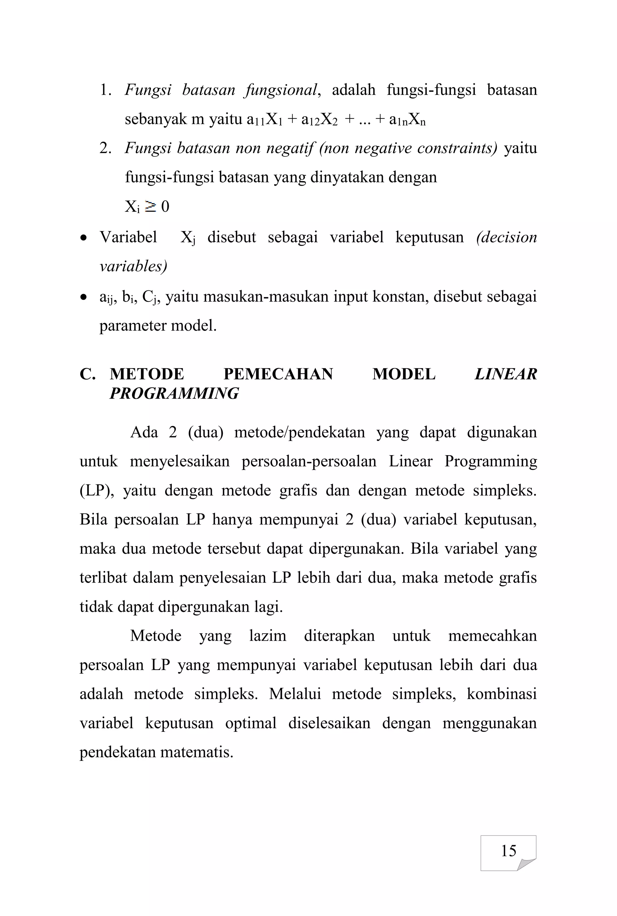 15
1. Fungsi batasan fungsional, adalah fungsi-fungsi batasan
sebanyak m yaitu a11X1 + a12X2 + ... + a1nXn
2. Fungsi batasan non negatif (non negative constraints) yaitu
fungsi-fungsi batasan yang dinyatakan dengan
Xi 0
 Variabel Xj disebut sebagai variabel keputusan (decision
variables)
 aij, bi, Cj, yaitu masukan-masukan input konstan, disebut sebagai
parameter model.
C. METODE PEMECAHAN MODEL LINEAR
PROGRAMMING
Ada 2 (dua) metode/pendekatan yang dapat digunakan
untuk menyelesaikan persoalan-persoalan Linear Programming
(LP), yaitu dengan metode grafis dan dengan metode simpleks.
Bila persoalan LP hanya mempunyai 2 (dua) variabel keputusan,
maka dua metode tersebut dapat dipergunakan. Bila variabel yang
terlibat dalam penyelesaian LP lebih dari dua, maka metode grafis
tidak dapat dipergunakan lagi.
Metode yang lazim diterapkan untuk memecahkan
persoalan LP yang mempunyai variabel keputusan lebih dari dua
adalah metode simpleks. Melalui metode simpleks, kombinasi
variabel keputusan optimal diselesaikan dengan menggunakan
pendekatan matematis.
 