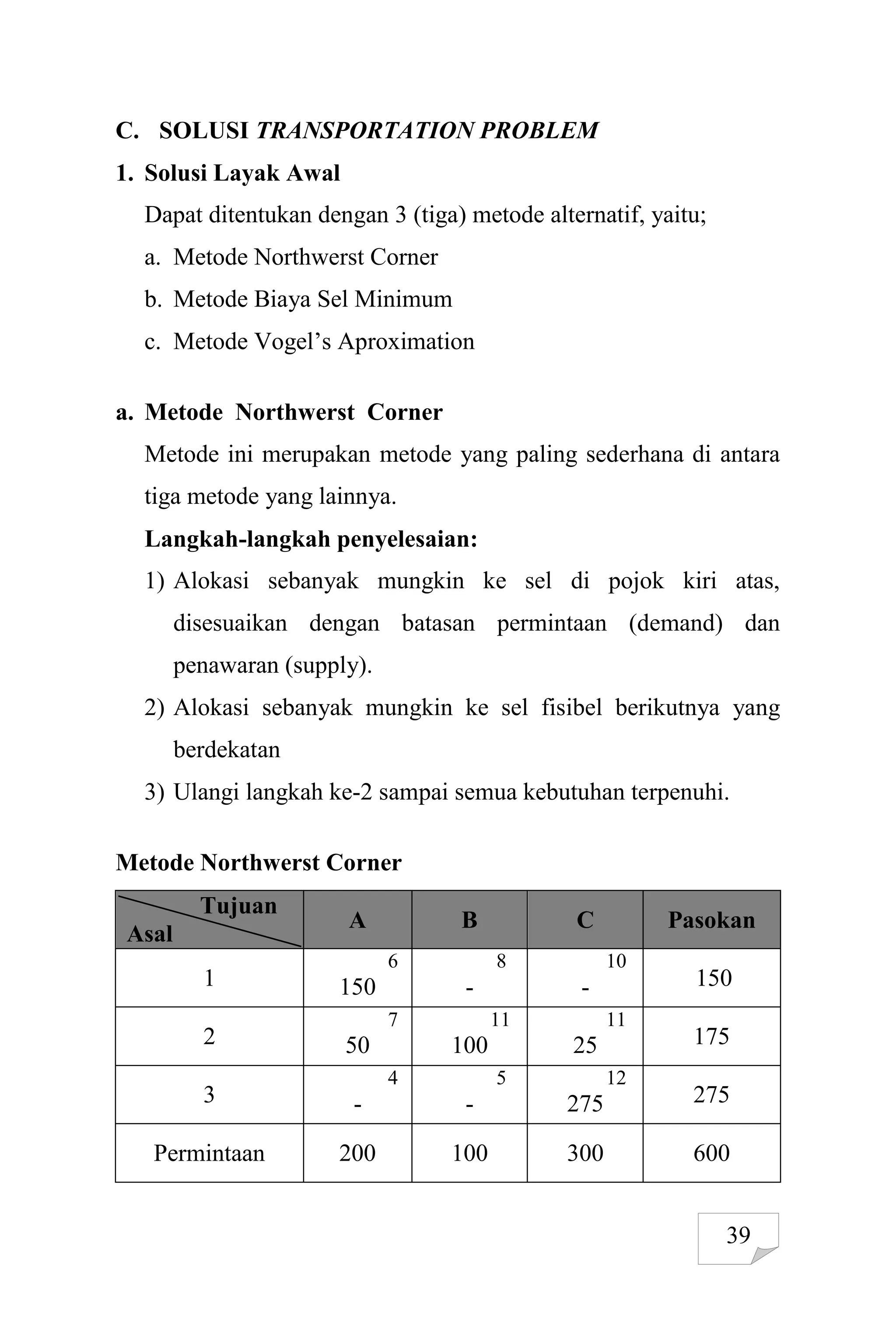 39
C. SOLUSI TRANSPORTATION PROBLEM
1. Solusi Layak Awal
Dapat ditentukan dengan 3 (tiga) metode alternatif, yaitu;
a. Metode Northwerst Corner
b. Metode Biaya Sel Minimum
c. Metode Vogel’s Aproximation
a. Metode Northwerst Corner
Metode ini merupakan metode yang paling sederhana di antara
tiga metode yang lainnya.
Langkah-langkah penyelesaian:
1) Alokasi sebanyak mungkin ke sel di pojok kiri atas,
disesuaikan dengan batasan permintaan (demand) dan
penawaran (supply).
2) Alokasi sebanyak mungkin ke sel fisibel berikutnya yang
berdekatan
3) Ulangi langkah ke-2 sampai semua kebutuhan terpenuhi.
Metode Northwerst Corner
Tujuan
Asal
A B C Pasokan
1
6
150
8
-
10
- 150
2
7
50
11
100
11
25 175
3
4
-
5
-
12
275 275
Permintaan 200 100 300 600
 