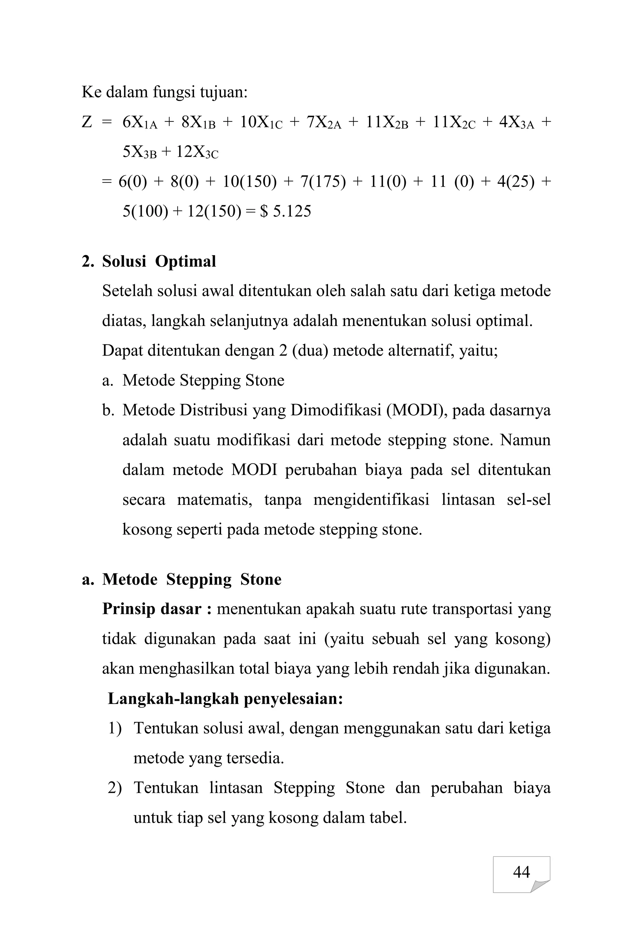 44
Ke dalam fungsi tujuan:
Z = 6X1A + 8X1B + 10X1C + 7X2A + 11X2B + 11X2C + 4X3A +
5X3B + 12X3C
= 6(0) + 8(0) + 10(150) + 7(175) + 11(0) + 11 (0) + 4(25) +
5(100) + 12(150) = $ 5.125
2. Solusi Optimal
Setelah solusi awal ditentukan oleh salah satu dari ketiga metode
diatas, langkah selanjutnya adalah menentukan solusi optimal.
Dapat ditentukan dengan 2 (dua) metode alternatif, yaitu;
a. Metode Stepping Stone
b. Metode Distribusi yang Dimodifikasi (MODI), pada dasarnya
adalah suatu modifikasi dari metode stepping stone. Namun
dalam metode MODI perubahan biaya pada sel ditentukan
secara matematis, tanpa mengidentifikasi lintasan sel-sel
kosong seperti pada metode stepping stone.
a. Metode Stepping Stone
Prinsip dasar : menentukan apakah suatu rute transportasi yang
tidak digunakan pada saat ini (yaitu sebuah sel yang kosong)
akan menghasilkan total biaya yang lebih rendah jika digunakan.
Langkah-langkah penyelesaian:
1) Tentukan solusi awal, dengan menggunakan satu dari ketiga
metode yang tersedia.
2) Tentukan lintasan Stepping Stone dan perubahan biaya
untuk tiap sel yang kosong dalam tabel.
 