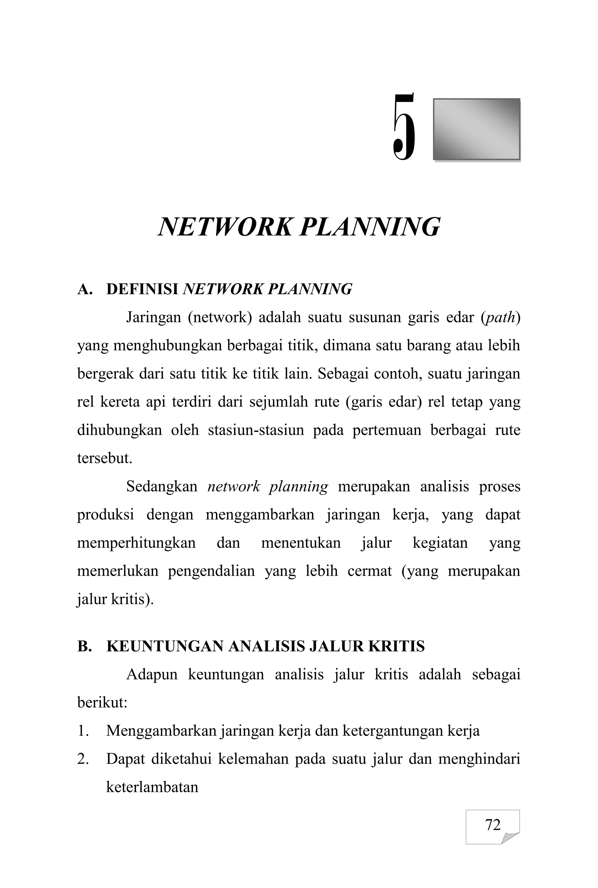 72
5
NETWORK PLANNING
A. DEFINISI NETWORK PLANNING
Jaringan (network) adalah suatu susunan garis edar (path)
yang menghubungkan berbagai titik, dimana satu barang atau lebih
bergerak dari satu titik ke titik lain. Sebagai contoh, suatu jaringan
rel kereta api terdiri dari sejumlah rute (garis edar) rel tetap yang
dihubungkan oleh stasiun-stasiun pada pertemuan berbagai rute
tersebut.
Sedangkan network planning merupakan analisis proses
produksi dengan menggambarkan jaringan kerja, yang dapat
memperhitungkan dan menentukan jalur kegiatan yang
memerlukan pengendalian yang lebih cermat (yang merupakan
jalur kritis).
B. KEUNTUNGAN ANALISIS JALUR KRITIS
Adapun keuntungan analisis jalur kritis adalah sebagai
berikut:
1. Menggambarkan jaringan kerja dan ketergantungan kerja
2. Dapat diketahui kelemahan pada suatu jalur dan menghindari
keterlambatan
 