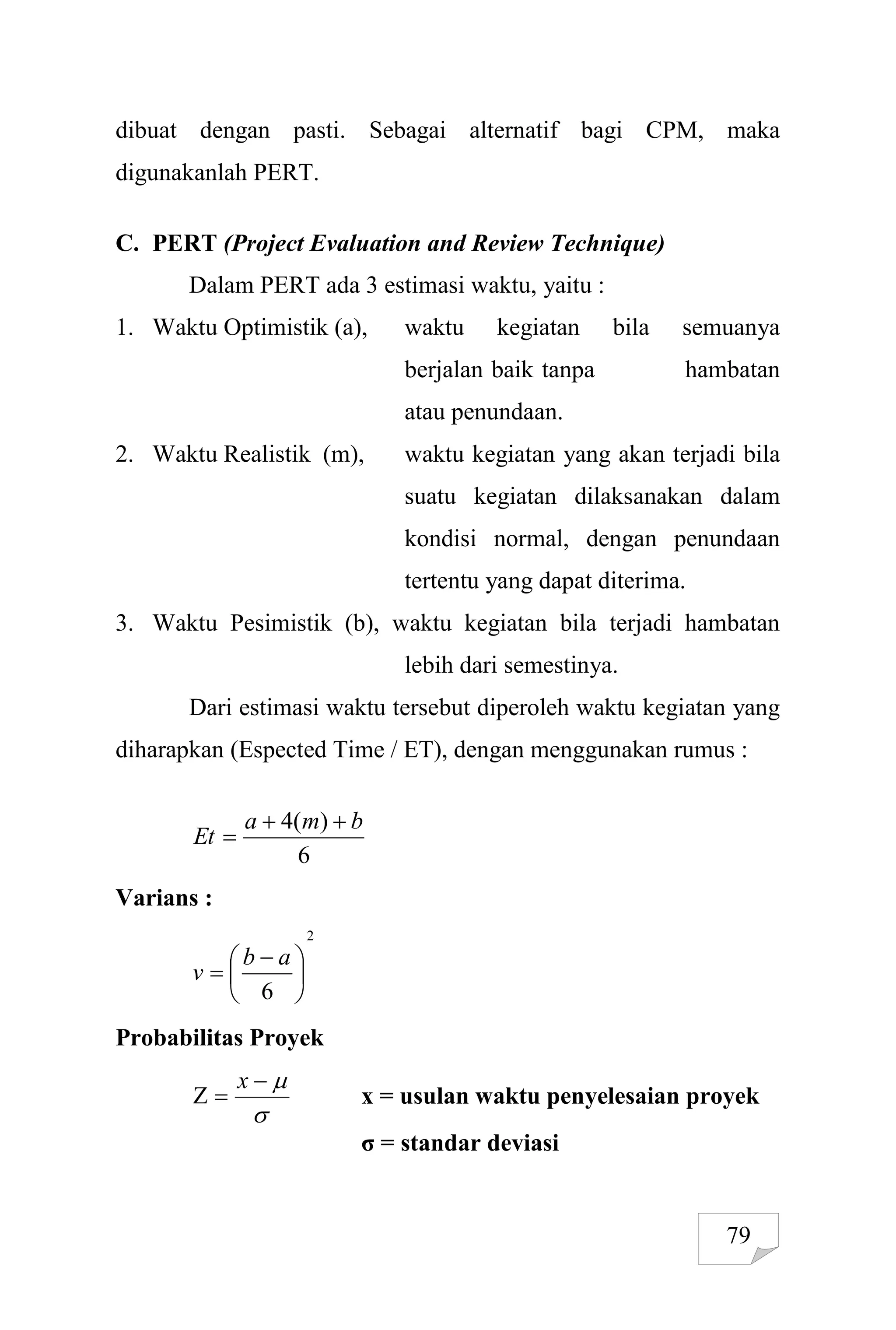 79
dibuat dengan pasti. Sebagai alternatif bagi CPM, maka
digunakanlah PERT.
C. PERT (Project Evaluation and Review Technique)
Dalam PERT ada 3 estimasi waktu, yaitu :
1. Waktu Optimistik (a), waktu kegiatan bila semuanya
berjalan baik tanpa hambatan
atau penundaan.
2. Waktu Realistik (m), waktu kegiatan yang akan terjadi bila
suatu kegiatan dilaksanakan dalam
kondisi normal, dengan penundaan
tertentu yang dapat diterima.
3. Waktu Pesimistik (b), waktu kegiatan bila terjadi hambatan
lebih dari semestinya.
Dari estimasi waktu tersebut diperoleh waktu kegiatan yang
diharapkan (Espected Time / ET), dengan menggunakan rumus :
6
)
(
4 b
m
a
Et



Varians :
2
6





 

a
b
v
Probabilitas Proyek





x
x = usulan waktu penyelesaian proyek
σ = standar deviasi
 