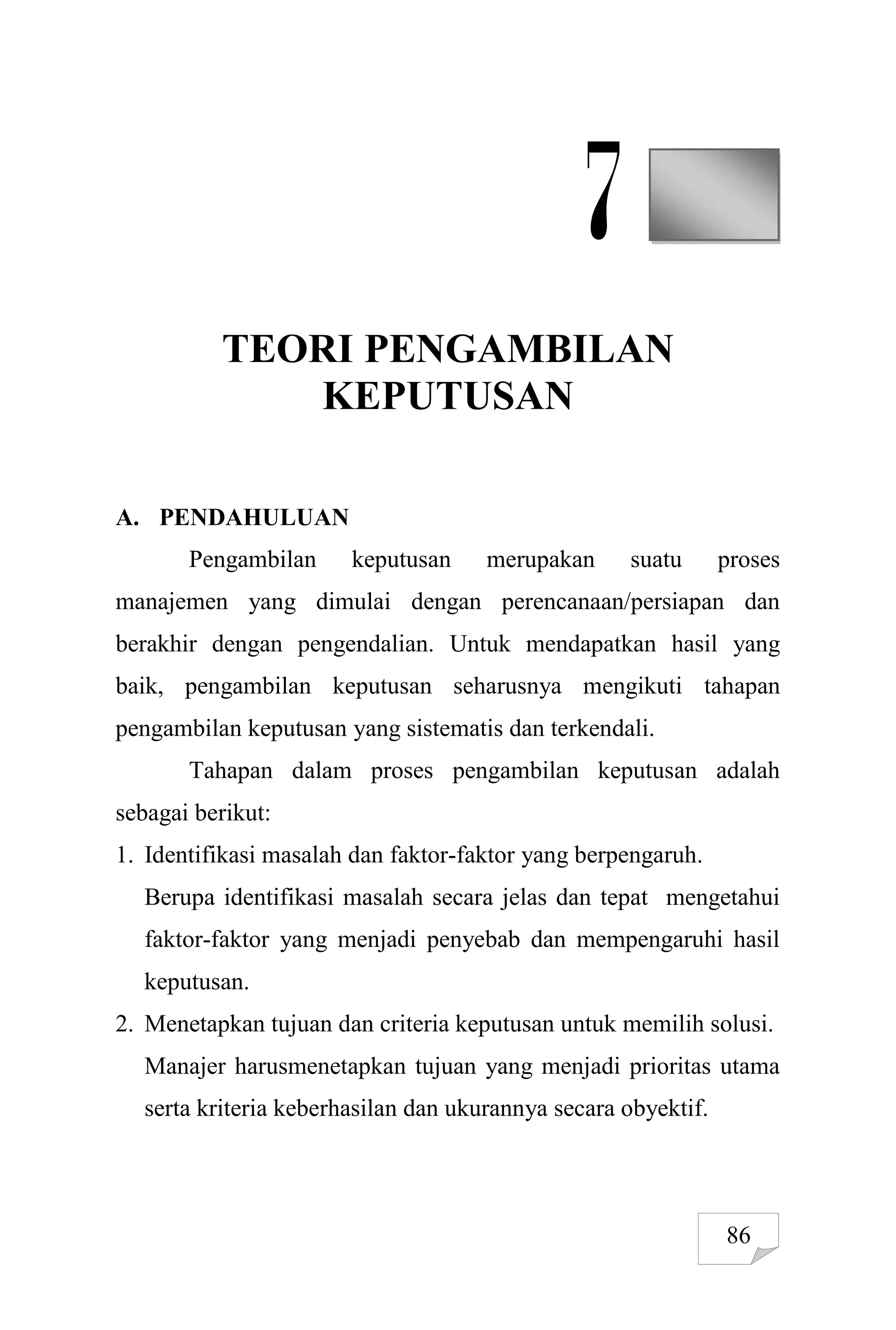 86
7
TEORI PENGAMBILAN
KEPUTUSAN
A. PENDAHULUAN
Pengambilan keputusan merupakan suatu proses
manajemen yang dimulai dengan perencanaan/persiapan dan
berakhir dengan pengendalian. Untuk mendapatkan hasil yang
baik, pengambilan keputusan seharusnya mengikuti tahapan
pengambilan keputusan yang sistematis dan terkendali.
Tahapan dalam proses pengambilan keputusan adalah
sebagai berikut:
1. Identifikasi masalah dan faktor-faktor yang berpengaruh.
Berupa identifikasi masalah secara jelas dan tepat mengetahui
faktor-faktor yang menjadi penyebab dan mempengaruhi hasil
keputusan.
2. Menetapkan tujuan dan criteria keputusan untuk memilih solusi.
Manajer harusmenetapkan tujuan yang menjadi prioritas utama
serta kriteria keberhasilan dan ukurannya secara obyektif.
 