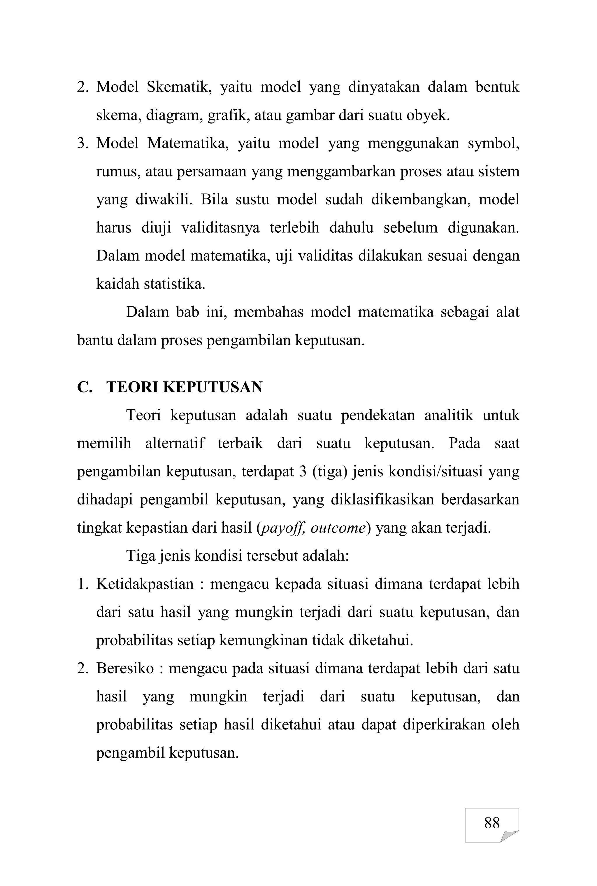 88
2. Model Skematik, yaitu model yang dinyatakan dalam bentuk
skema, diagram, grafik, atau gambar dari suatu obyek.
3. Model Matematika, yaitu model yang menggunakan symbol,
rumus, atau persamaan yang menggambarkan proses atau sistem
yang diwakili. Bila sustu model sudah dikembangkan, model
harus diuji validitasnya terlebih dahulu sebelum digunakan.
Dalam model matematika, uji validitas dilakukan sesuai dengan
kaidah statistika.
Dalam bab ini, membahas model matematika sebagai alat
bantu dalam proses pengambilan keputusan.
C. TEORI KEPUTUSAN
Teori keputusan adalah suatu pendekatan analitik untuk
memilih alternatif terbaik dari suatu keputusan. Pada saat
pengambilan keputusan, terdapat 3 (tiga) jenis kondisi/situasi yang
dihadapi pengambil keputusan, yang diklasifikasikan berdasarkan
tingkat kepastian dari hasil (payoff, outcome) yang akan terjadi.
Tiga jenis kondisi tersebut adalah:
1. Ketidakpastian : mengacu kepada situasi dimana terdapat lebih
dari satu hasil yang mungkin terjadi dari suatu keputusan, dan
probabilitas setiap kemungkinan tidak diketahui.
2. Beresiko : mengacu pada situasi dimana terdapat lebih dari satu
hasil yang mungkin terjadi dari suatu keputusan, dan
probabilitas setiap hasil diketahui atau dapat diperkirakan oleh
pengambil keputusan.
 