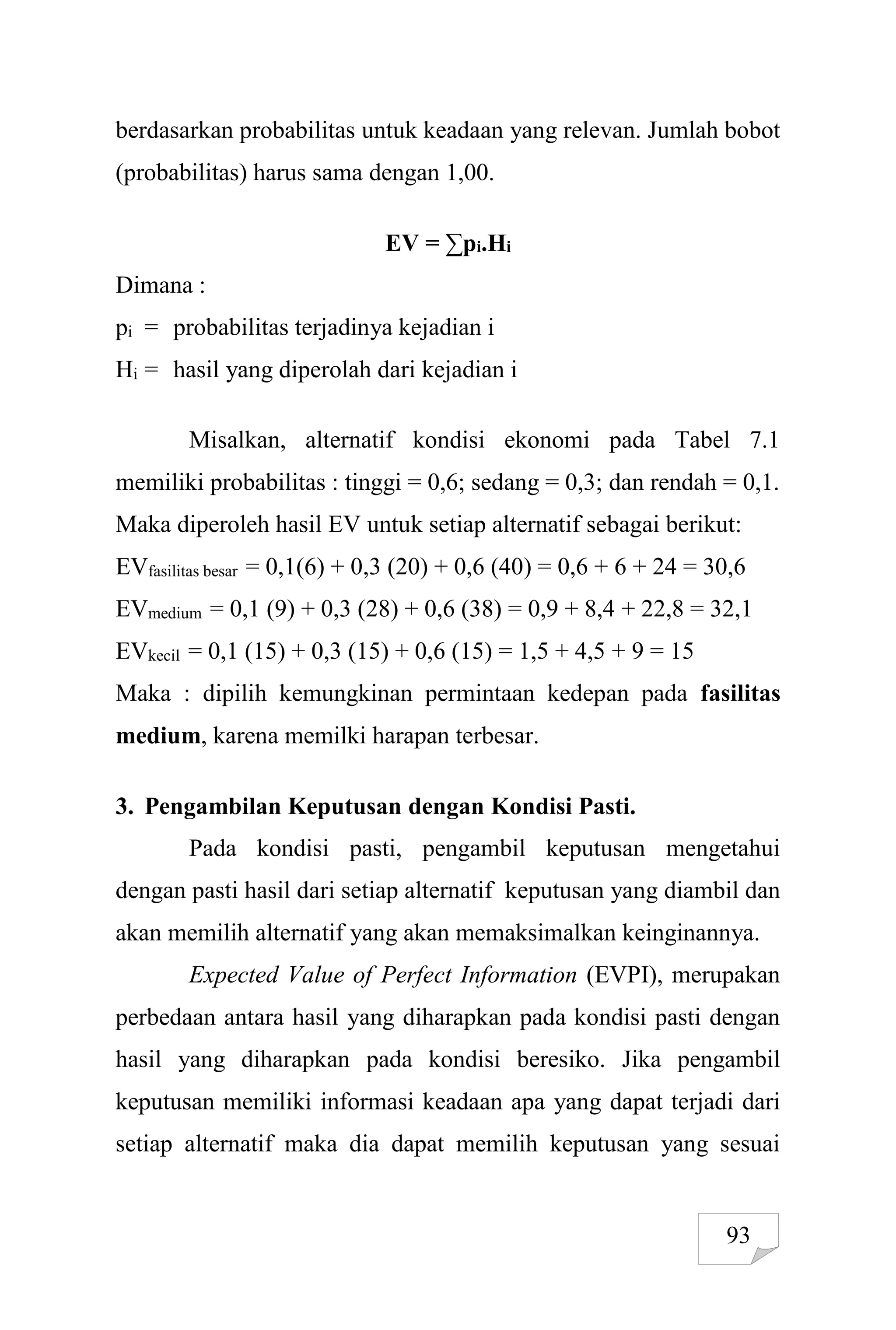 93
berdasarkan probabilitas untuk keadaan yang relevan. Jumlah bobot
(probabilitas) harus sama dengan 1,00.
EV = ∑pi.Hi
Dimana :
pi = probabilitas terjadinya kejadian i
Hi = hasil yang diperolah dari kejadian i
Misalkan, alternatif kondisi ekonomi pada Tabel 7.1
memiliki probabilitas : tinggi = 0,6; sedang = 0,3; dan rendah = 0,1.
Maka diperoleh hasil EV untuk setiap alternatif sebagai berikut:
EVfasilitas besar = 0,1(6) + 0,3 (20) + 0,6 (40) = 0,6 + 6 + 24 = 30,6
EVmedium = 0,1 (9) + 0,3 (28) + 0,6 (38) = 0,9 + 8,4 + 22,8 = 32,1
EVkecil = 0,1 (15) + 0,3 (15) + 0,6 (15) = 1,5 + 4,5 + 9 = 15
Maka : dipilih kemungkinan permintaan kedepan pada fasilitas
medium, karena memilki harapan terbesar.
3. Pengambilan Keputusan dengan Kondisi Pasti.
Pada kondisi pasti, pengambil keputusan mengetahui
dengan pasti hasil dari setiap alternatif keputusan yang diambil dan
akan memilih alternatif yang akan memaksimalkan keinginannya.
Expected Value of Perfect Information (EVPI), merupakan
perbedaan antara hasil yang diharapkan pada kondisi pasti dengan
hasil yang diharapkan pada kondisi beresiko. Jika pengambil
keputusan memiliki informasi keadaan apa yang dapat terjadi dari
setiap alternatif maka dia dapat memilih keputusan yang sesuai
 