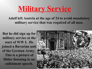 Military Service
Adolf left Austria at the age of 24 to avoid mandatory
military service that was required of all men.
But he did sign up for
military service at the
start of WW I. He
joined a Bavarian unit
of the German Army.
This is a picture of
Hitler listening to an
enlistment speech.
 
