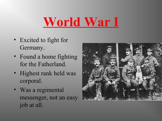 World War I
• Excited to fight for
Germany.
• Found a home fighting
for the Fatherland.
• Highest rank held was
corporal.
• Was a regimental
messenger, not an easy
job at all.
 