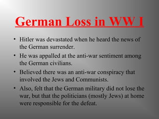 German Loss in WW I
• Hitler was devastated when he heard the news of
the German surrender.
• He was appalled at the anti-war sentiment among
the German civilians.
• Believed there was an anti-war conspiracy that
involved the Jews and Communists.
• Also, felt that the German military did not lose the
war, but that the politicians (mostly Jews) at home
were responsible for the defeat.
 