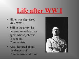 Life after WW I
• Hitler was depressed
after WW I.
• Still in the army, he
became an undercover
agent whose job was
to root out
Communists.
• Also, lectured about
the dangers of
Communism and Jews
 