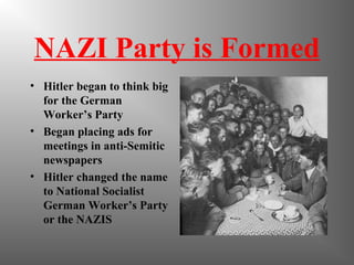 NAZI Party is Formed
• Hitler began to think big
for the German
Worker’s Party
• Began placing ads for
meetings in anti-Semitic
newspapers
• Hitler changed the name
to National Socialist
German Worker’s Party
or the NAZIS
 