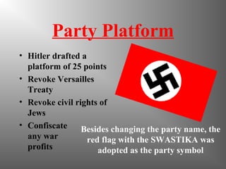 Party Platform
• Hitler drafted a
platform of 25 points
• Revoke Versailles
Treaty
• Revoke civil rights of
Jews
• Confiscate
any war
profits
Besides changing the party name, the
red flag with the SWASTIKA was
adopted as the party symbol
 