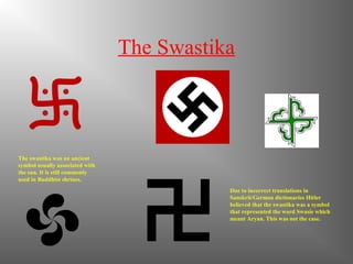 The Swastika
The swastika was an ancient
symbol usually associated with
the sun. It is still commonly
used in Buddhist shrines.
Due to incorrect translations in
Sanskrit/German dictionaries Hitler
believed that the swastika was a symbol
that represented the word Swasie which
meant Aryan. This was not the case.
 