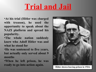 Trial and Jail
•At his trial (Hitler was charged
with treason), he used the
opportunity to speak about the
NAZI platform and spread his
popularity.
•The whole nation suddenly
knew who Adolf Hitler was and
what he stood for
•He was sentenced to five years,
but actually only served about 9
months
•When he left prison, he was
ready to go into action again.
 