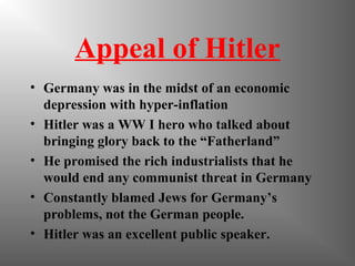 Appeal of Hitler
• Germany was in the midst of an economic
depression with hyper-inflation
• Hitler was a WW I hero who talked about
bringing glory back to the “Fatherland”
• He promised the rich industrialists that he
would end any communist threat in Germany
• Constantly blamed Jews for Germany’s
problems, not the German people.
• Hitler was an excellent public speaker.
 