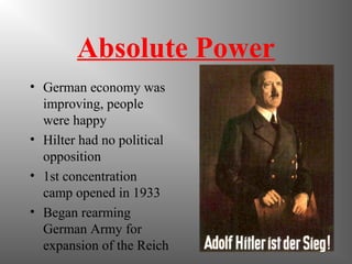 Absolute Power
• German economy was
improving, people
were happy
• Hilter had no political
opposition
• 1st concentration
camp opened in 1933
• Began rearming
German Army for
expansion of the Reich
 