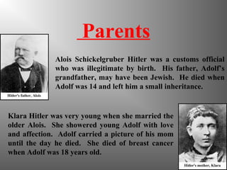 Parents
Alois Schickelgruber Hitler was a customs official
who was illegitimate by birth. His father, Adolf’s
grandfather, may have been Jewish. He died when
Adolf was 14 and left him a small inheritance.
Klara Hitler was very young when she married the
older Alois. She showered young Adolf with love
and affection. Adolf carried a picture of his mom
until the day he died. She died of breast cancer
when Adolf was 18 years old.
 