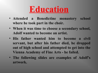 Education
• Attended a Benedictine monastery school
where he took part in the choir.
• When it was time to choose a secondary school,
Adolf wanted to become an artist.
• His father wanted him to become a civil
servant, but after his father died, he dropped
out of high school and attempted to get into the
Vienna Academy of Fine Arts - he failed.
• The following slides are examples of Adolf’s
artwork.
 