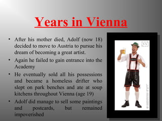 Years in Vienna
• After his mother died, Adolf (now 18)
decided to move to Austria to pursue his
dream of becoming a great artist.
• Again he failed to gain entrance into the
Academy
• He eventually sold all his possessions
and became a homeless drifter who
slept on park benches and ate at soup
kitchens throughout Vienna (age 19)
• Adolf did manage to sell some paintings
and postcards, but remained
impoverished
 