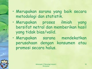 • Merupakan sarana yang baik secara
  metodologi dan statistik.
• Merupakan proses ilmiah yang
  bersifat netral dan memberikan hasil
  yang tidak bias/valid.
• Merupakan     sarana    mendekatkan
  perusahaan dengan konsumen atau
  promosi secara halus.


           Kelompok 5 Teknologi Industri   10
                    Pertanian
 