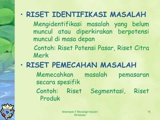 • RISET IDENTIFIKASI MASALAH
  Mengidentifikasi masalah yang belum
  muncul atau diperkirakan berpotensi
  muncul di masa depan
  Contoh: Riset Potensi Pasar, Riset Citra
  Merk
• RISET PEMECAHAN MASALAH
   Memecahkan      masalah pemasaran
   secara spesifik
   Contoh: Riset Segmentasi, Riset
    Produk
           Kelompok 5 Teknologi Industri   15
                    Pertanian
 
