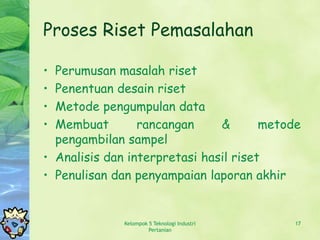 Proses Riset Pemasalahan

• Perumusan masalah riset
• Penentuan desain riset
• Metode pengumpulan data
• Membuat        rancangan     &       metode
  pengambilan sampel
• Analisis dan interpretasi hasil riset
• Penulisan dan penyampaian laporan akhir


              Kelompok 5 Teknologi Industri   17
                       Pertanian
 