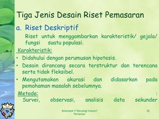 Tiga Jenis Desain Riset Pemasaran
a. Riset Deskriptif
    Riset untuk menggambarkan karakteristik/ gejala/
    fungsi suatu populasi.
 Karakteristik:
• Didahului dengan perumusan hipotesis.
• Desain dirancang secara terstruktur dan terencana
  serta tidak fleksibel.
• Mengutamakan       akurasi    dan   didasarkan   pada
  pemahaman masalah sebelumnya.
 Metode:                                              :
   Survei,    observasi,     analisis  data    sekunder
                 Kelompok 5 Teknologi Industri    20
                          Pertanian
 