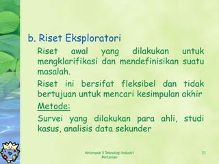 b. Riset Eksploratori
  Riset    awal    yang    dilakukan         untuk
  mengklarifikasi dan mendefinisikan         suatu
  masalah.
  Riset ini bersifat fleksibel dan           tidak
  bertujuan untuk mencari kesimpulan         akhir
  Metode:
  Survei yang dilakukan para ahli,           studi
  kasus, analisis data sekunder

             Kelompok 5 Teknologi Industri       21
                      Pertanian
 