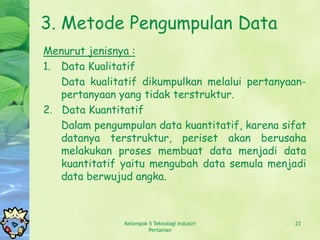 3. Metode Pengumpulan Data
Menurut jenisnya :
1. Data Kualitatif
   Data kualitatif dikumpulkan melalui pertanyaan-
   pertanyaan yang tidak terstruktur.
2. Data Kuantitatif
   Dalam pengumpulan data kuantitatif, karena sifat
   datanya terstruktur, periset akan berusaha
   melakukan proses membuat data menjadi data
   kuantitatif yaitu mengubah data semula menjadi
   data berwujud angka.



               Kelompok 5 Teknologi Industri    23
                        Pertanian
 