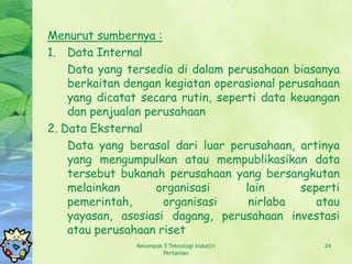Menurut sumbernya :
1. Data Internal
    Data yang tersedia di dalam perusahaan biasanya
    berkaitan dengan kegiatan operasional perusahaan
    yang dicatat secara rutin, seperti data keuangan
    dan penjualan perusahaan
2. Data Eksternal
    Data yang berasal dari luar perusahaan, artinya
    yang mengumpulkan atau mempublikasikan data
    tersebut bukanah perusahaan yang bersangkutan
    melainkan       organisasi      lain      seperti
    pemerintah,      organisasi      nirlaba     atau
    yayasan, asosiasi dagang, perusahaan investasi
    atau perusahaan riset
                Kelompok 5 Teknologi Industri     24
                         Pertanian
 