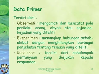 Data Primer
Terdiri dari :
• Observasi : mengamati dan mencatat pola
  perilaku orang, obyek atau kejadian-
  kejadian yang diteliti
• Eksperimen : menangkap hubungan sebab-
  akibat dengan menghilangkan berbagai
  penjelasan tentang temuan yang diteliti.
• Kuesioner : terdiri dari sekelompok
  pertanyaan     yang    diajukan   kepada
  responden.
             Kelompok 5 Teknologi Industri   26
                      Pertanian
 
