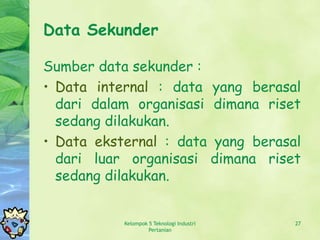 Data Sekunder

Sumber data sekunder :
• Data internal : data yang berasal
  dari dalam organisasi dimana riset
  sedang dilakukan.
• Data eksternal : data yang berasal
  dari luar organisasi dimana riset
  sedang dilakukan.


           Kelompok 5 Teknologi Industri   27
                    Pertanian
 