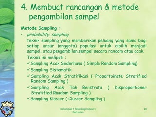 4. Membuat rancangan & metode
  pengambilan sampel
Metode Sampling :
• probability sampling
  teknik sampling yang memberikan peluang yang sama bagi
  setiap unsur (anggota) populasi untuk dipilih menjadi
  sampel, atau pengambilan sempel secara random atau acak.
  Teknik ini meliputi :
  Sampling Acak Sederhana ( Simple Random Sampling)
  Sampling Sistematik
   Sampling Acak Stratifikasi ( Proportoinate Stratified
    Random Sampling )
   Sampling Acak Tak Berstrata ( Disproportioner
    Stratified Random Sampling )
  Sampling Klaster ( Cluster Sampling )

                  Kelompok 5 Teknologi Industri         28
                           Pertanian
 