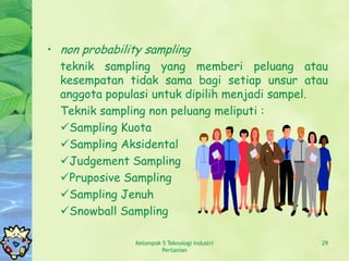 • non probability sampling
  teknik sampling yang memberi peluang atau
  kesempatan tidak sama bagi setiap unsur atau
  anggota populasi untuk dipilih menjadi sampel.
  Teknik sampling non peluang meliputi :
  Sampling Kuota
  Sampling Aksidental
  Judgement Sampling
  Pruposive Sampling
  Sampling Jenuh
  Snowball Sampling

               Kelompok 5 Teknologi Industri   29
                        Pertanian
 