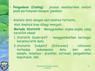• Pengodean (Coding) : proses memberikan simbol
  pada pertanyaan maupun jawaban.

• Analisis data dengan alat analisis tertentu.
  Alat Analisis bisa dibagi menjadi :
  Metode Statistik : Menggunakan angka-angka yang
  bersifat eksak
  1. Statistik Deskriptif : menggambarkan berbagai
     karakteristik data
  2.Statistik Induktif (Inferensi) : inferensi
     terhadap     sekumpulan       data    dari   satu
     sample, misalnya : prediksi, estimasi, pengambilan
     keputusan, dsb.

                  Kelompok 5 Teknologi Industri     31
                           Pertanian
 