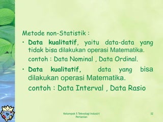 Metode non-Statistik :
• Data kualitatif, yaitu data-data yang
  tidak bisa dilakukan operasi Matematika.
  contoh : Data Nominal , Data Ordinal.
• Data   kualitatif,                    data   yang   bisa
 dilakukan operasi Matematika.
 contoh : Data Interval , Data Rasio


             Kelompok 5 Teknologi Industri               32
                      Pertanian
 